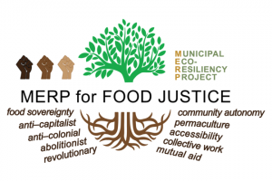 Logo for Municipal Eco-Resiliency Project Logo for MERP: stylized tree with roots, lifted multicolor fists, and text:MERP for Food Justice: food sovereignty, anti-capitalist, anti-colonial, abolitionist, revolutionary, community autonomy, permaculture, accessibility, collective work, mutual aid